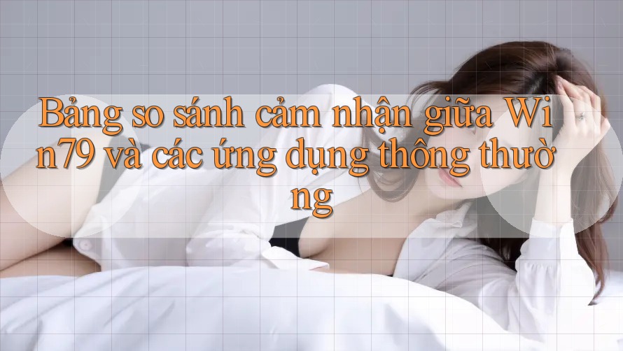 Bảng so sánh cảm nhận giữa Win79 và các ứng dụng thông thường