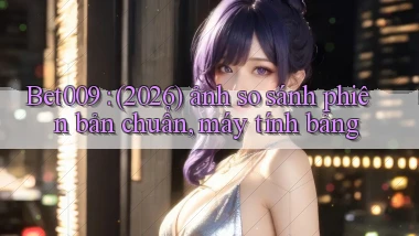 Bet009 (2026) ảnh so sánh phiên bản chuẩn, máy tính bảng