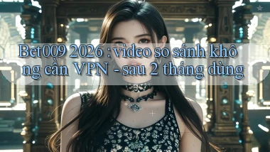 Bet009 2026 video so sánh không cần VPN   sau 2 tháng dùng