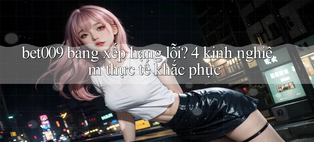 bet009 bảng xếp hạng lỗi 4 kinh nghiệm thực tế khắc phục