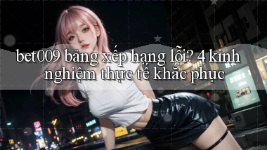 bet009 bảng xếp hạng lỗi 4 kinh nghiệm thực tế khắc phục
