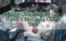 bet009 cách đăng ký cho người ở Bắc Giang chính thức