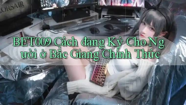 bet009 cách đăng ký cho người ở Bắc Giang chính thức