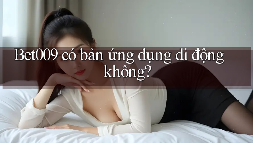 Bet009 có bản ứng dụng di động không?