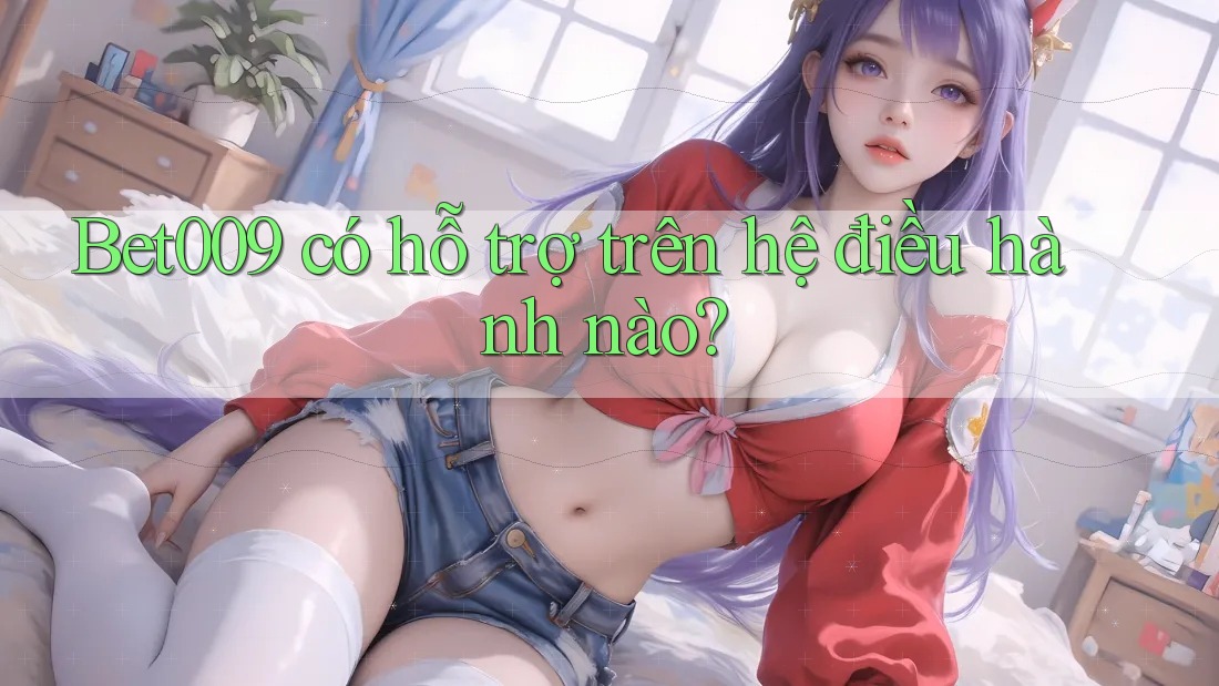 Bet009 có hỗ trợ trên hệ điều hành nào?