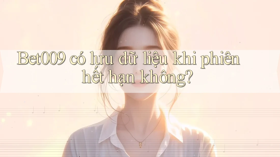 Bet009 có lưu dữ liệu khi phiên hết hạn không?