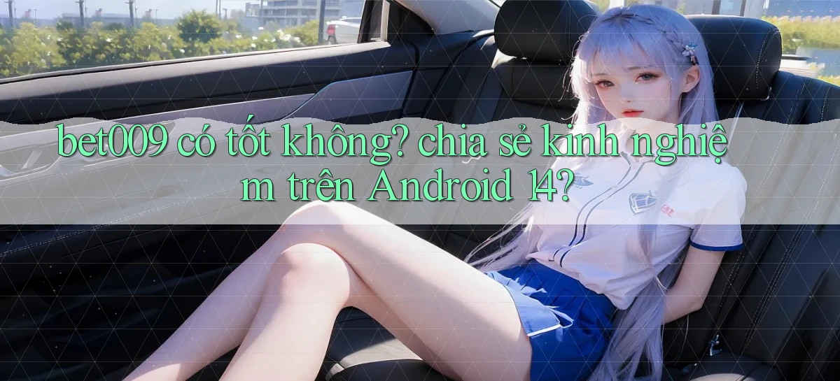 bet009 có tốt không chia sẻ kinh nghiệm trên Android 14
