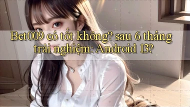 Bet009 có tốt không sau 6 tháng trải nghiệm Android 13