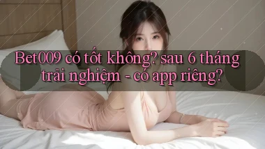 Bet009 có tốt không sau 6 tháng trải nghiệm   có app riêng