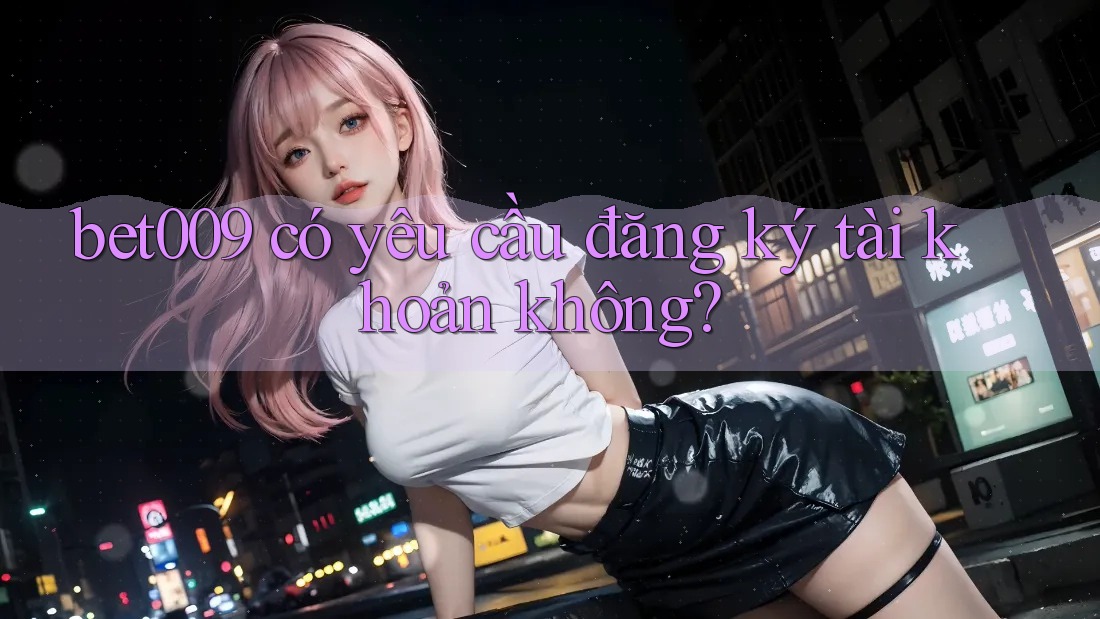 Bet009 có yêu cầu đăng ký tài khoản không?