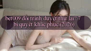 bet009 đổi trình duyệt thử lại 7 bí quyết khắc phục (2026)