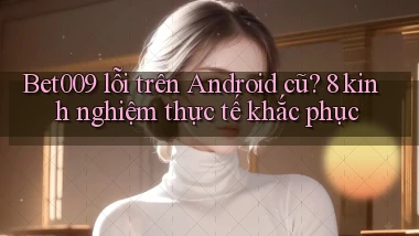 Bet009 lỗi trên Android cũ 8 kinh nghiệm thực tế khắc phục