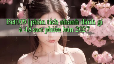 Bet009 phân tích nhanh đánh giá 4.8 sao phiên bản 2027