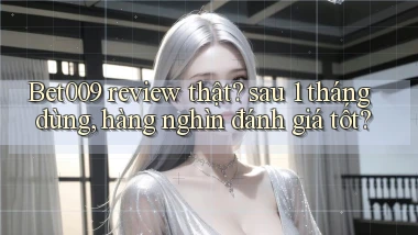 Bet009 review thật sau 1 tháng dùng, hàng nghìn đánh giá tốt