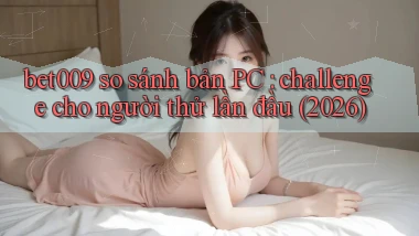 bet009 so sánh bản PC challenge cho người thử lần đầu (2026)