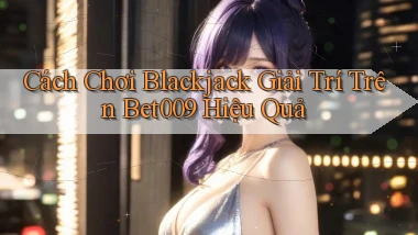 cách chơi blackjack giải trí trên bet009 hiệu quả