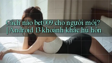 Cách nào bet009 cho người mới Android 13 khoảnh khắc hú hồn
