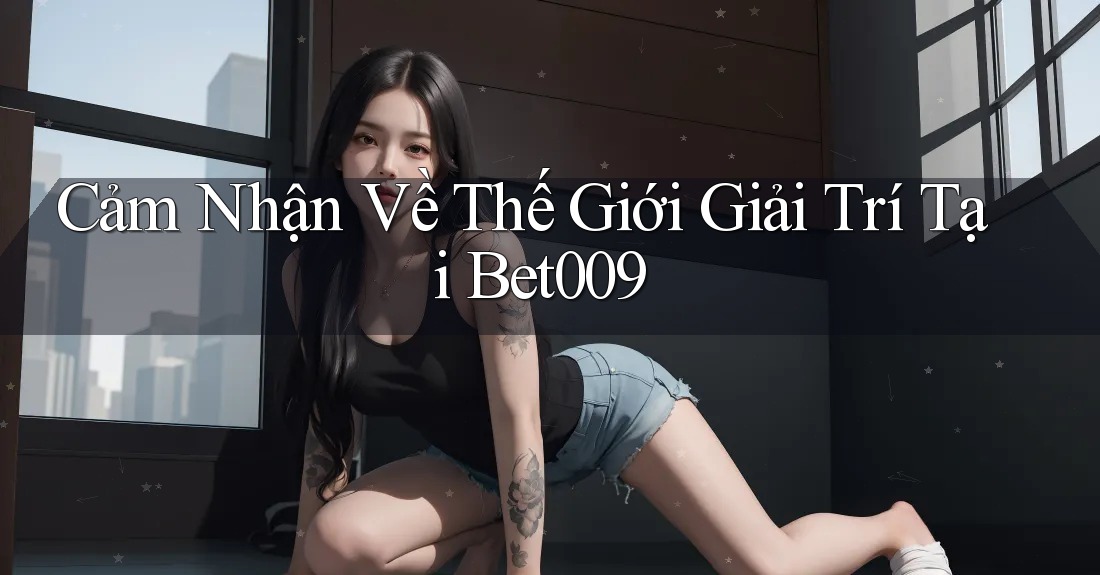 Cảm Nhận Về Thế Giới Giải Trí Tại Bet009