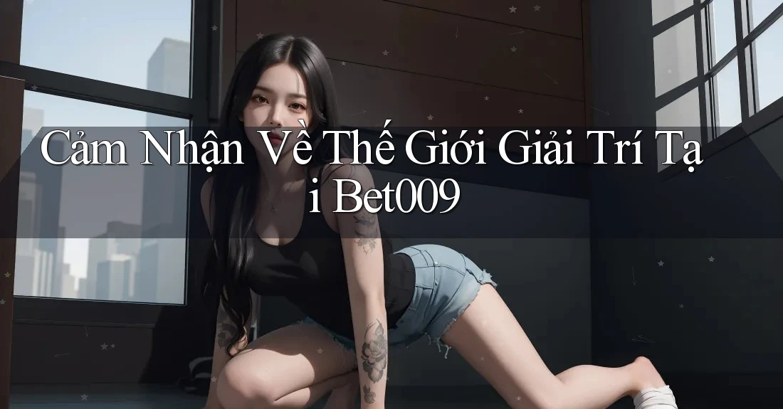 Cảm Nhận Về Thế Giới Giải Trí Tại Bet009