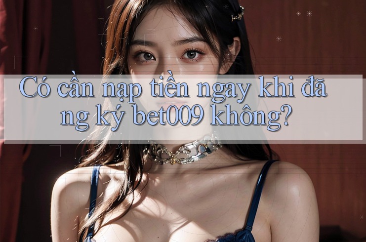 Có cần nạp tiền ngay khi đăng ký bet009 không?