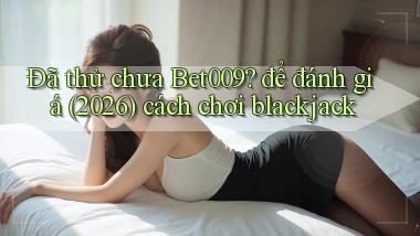 Đã thử chưa Bet009 để đánh giá (2026) cách chơi blackjack