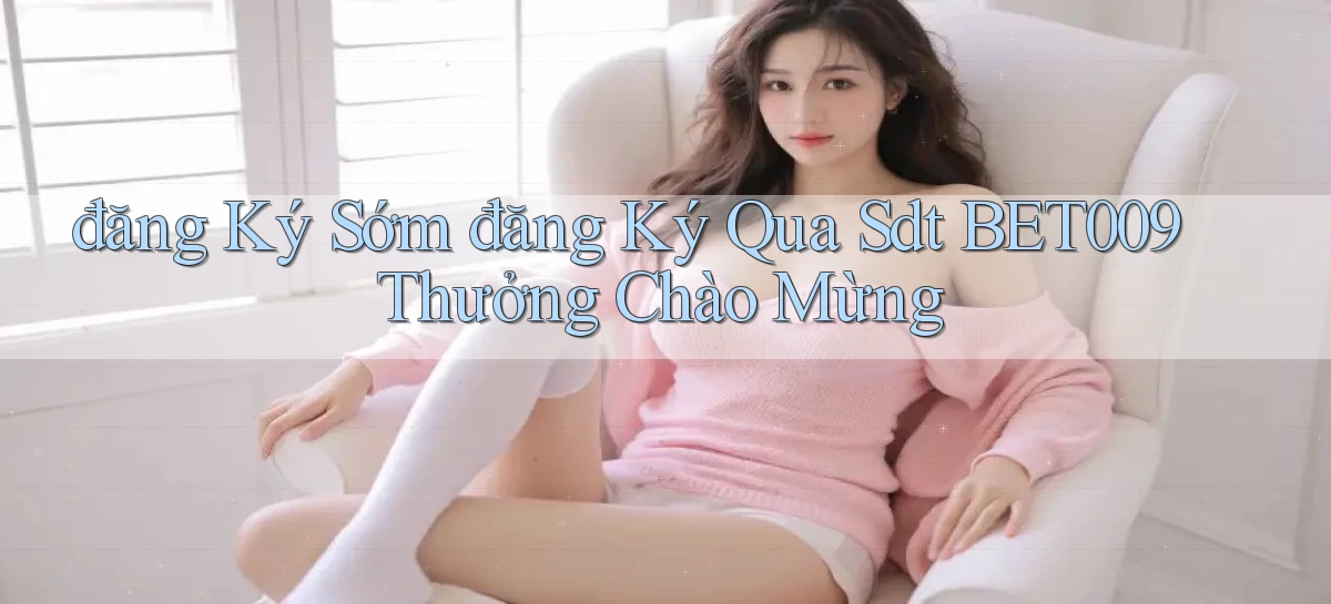 đăng ký sớm đăng ký qua sdt bet009 thưởng chào mừng