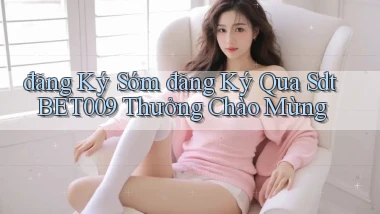 đăng ký sớm đăng ký qua sdt bet009 thưởng chào mừng