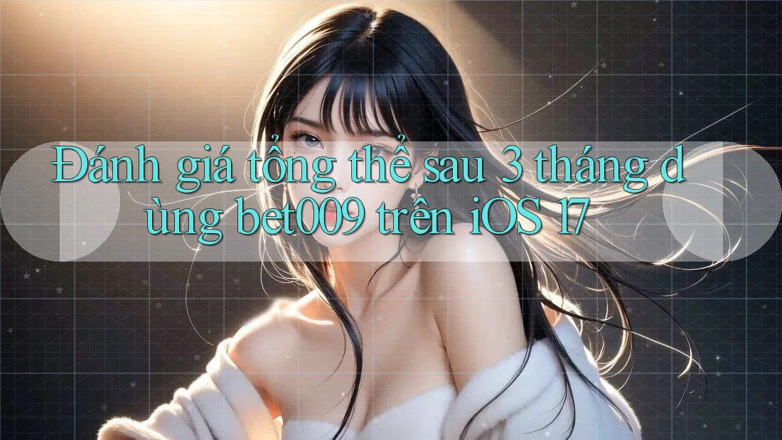Đánh giá tổng thể sau 3 tháng dùng bet009 trên iOS 17