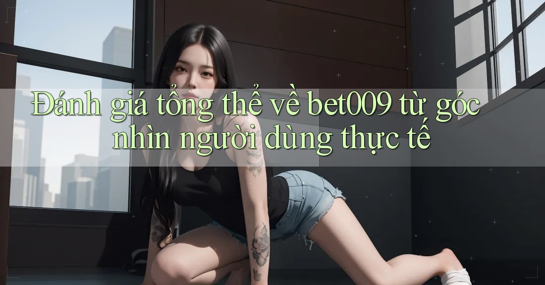 Đánh giá tổng thể về bet009 từ góc nhìn người dùng thực tế