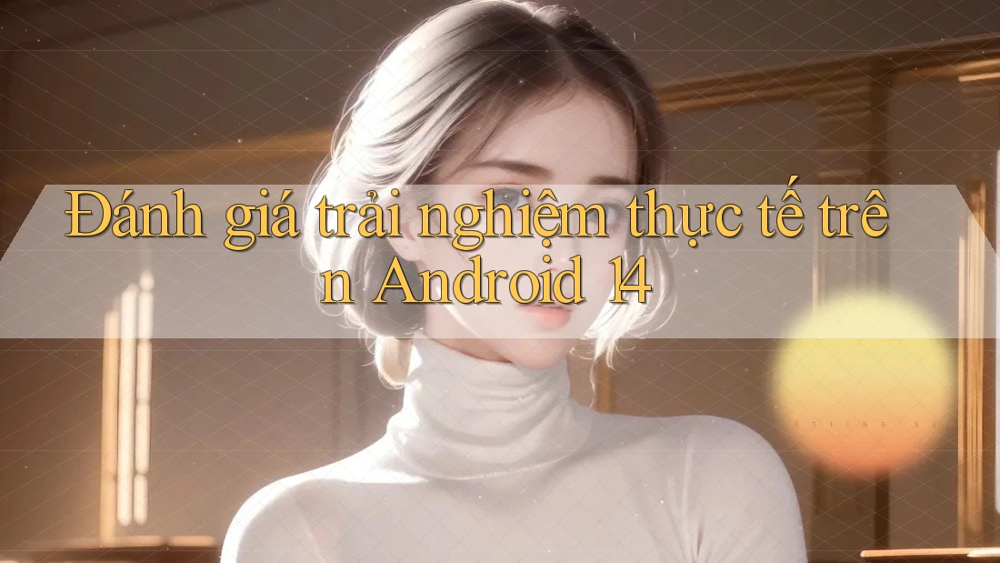 Đánh giá trải nghiệm thực tế trên Android 14