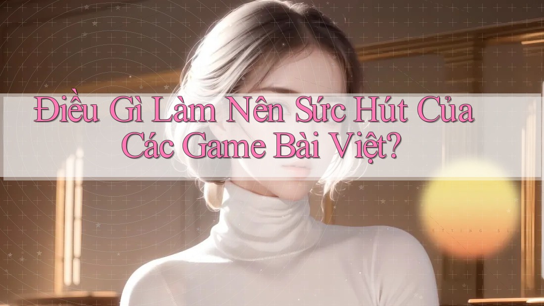 Điều Gì Làm Nên Sức Hút Của Các Game Bài Việt?