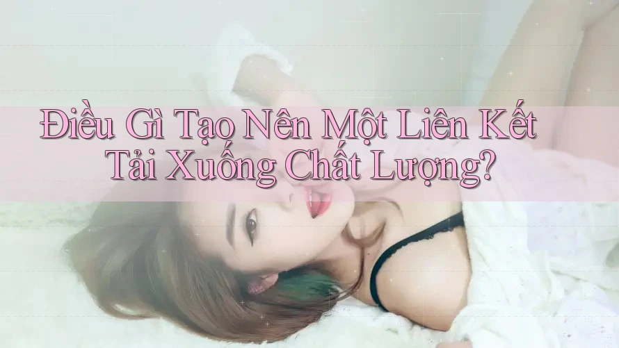Điều Gì Tạo Nên Một Liên Kết Tải Xuống Chất Lượng?