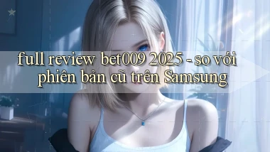 full review bet009 2025   so với phiên bản cũ trên Samsung