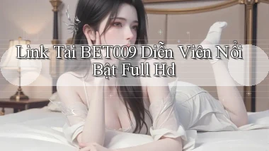 link tải bet009 diễn viên nổi bật full hd