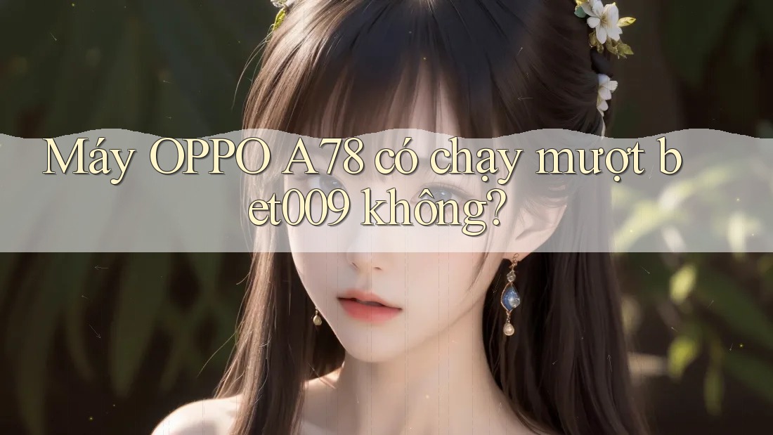 Máy OPPO A78 có chạy mượt bet009 không?