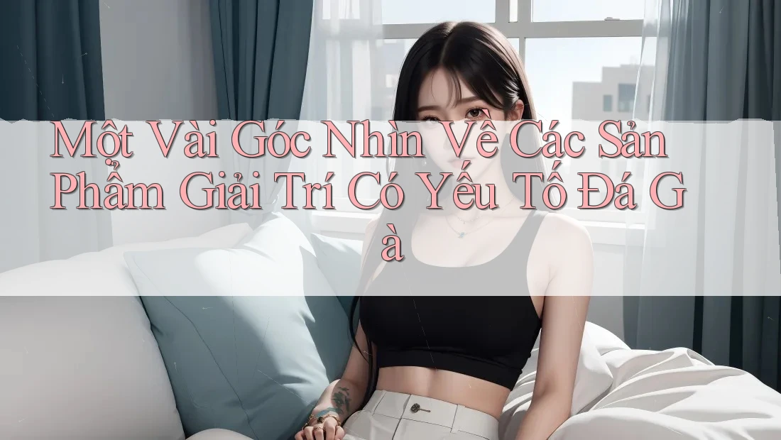 Một Vài Góc Nhìn Về Các Sản Phẩm Giải Trí Có Yếu Tố Đá Gà