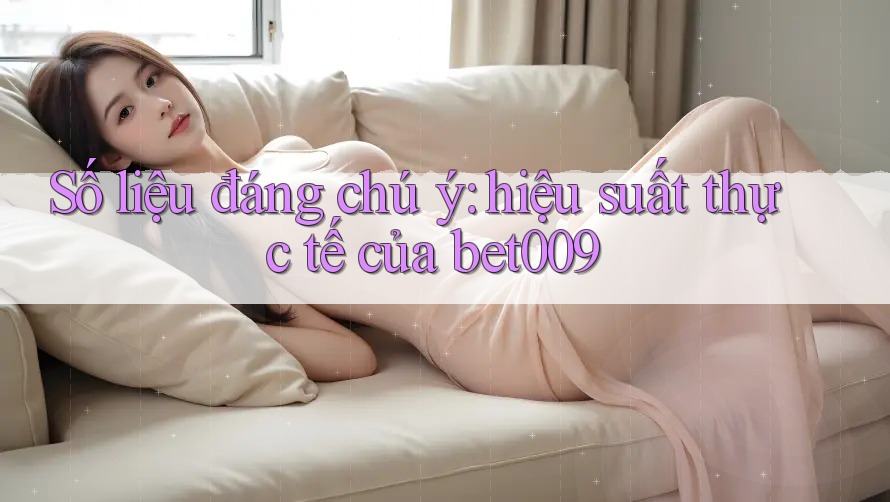 Số liệu đáng chú ý: hiệu suất thực tế của bet009