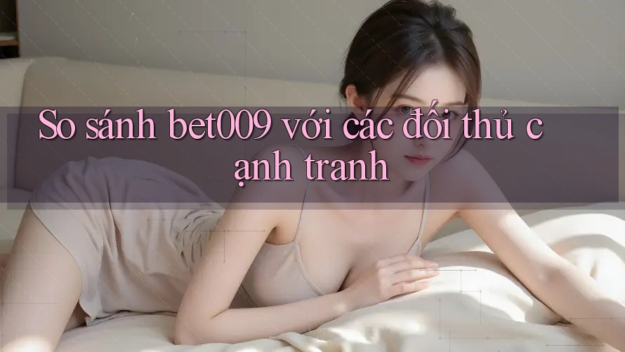 So sánh bet009 với các đối thủ cạnh tranh