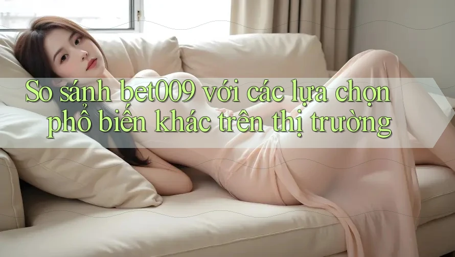 So sánh bet009 với các lựa chọn phổ biến khác trên thị trường