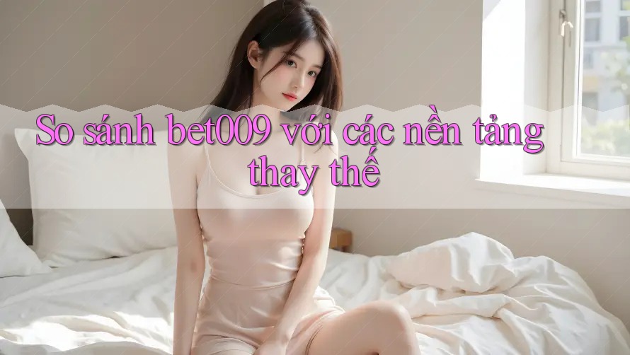So sánh bet009 với các nền tảng thay thế