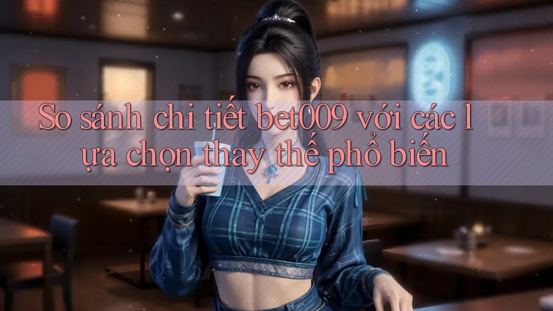 So sánh chi tiết bet009 với các lựa chọn thay thế phổ biến