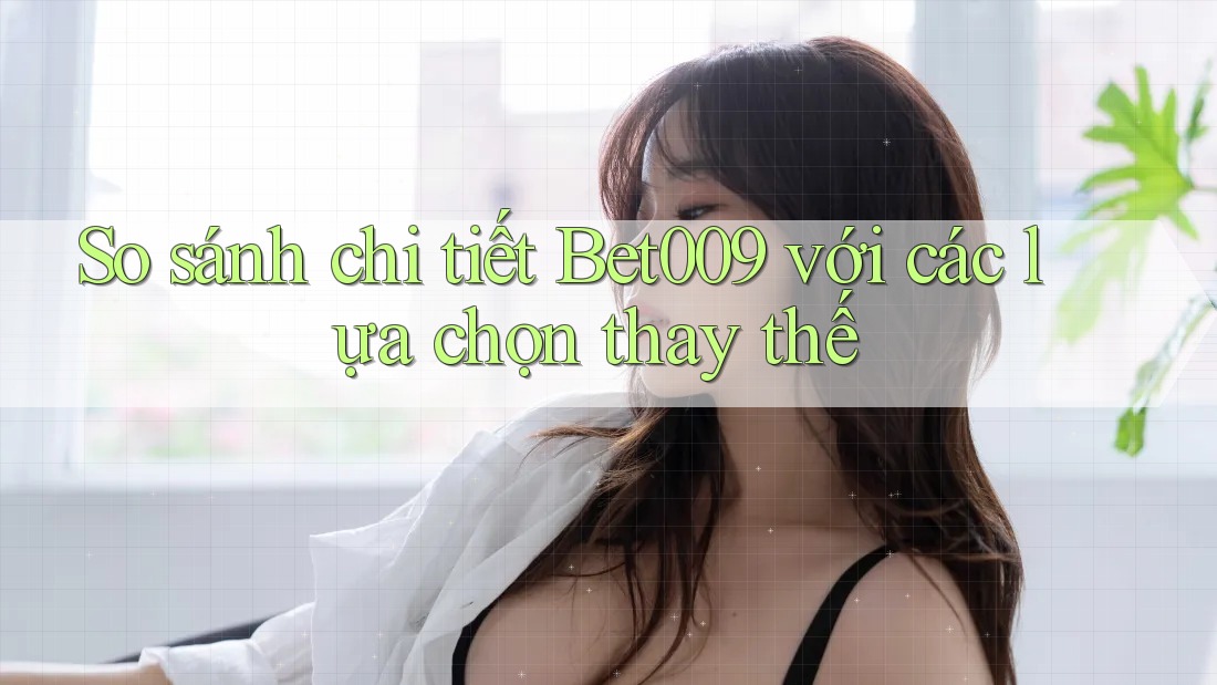 So sánh chi tiết bet009 với các lựa chọn thay thế