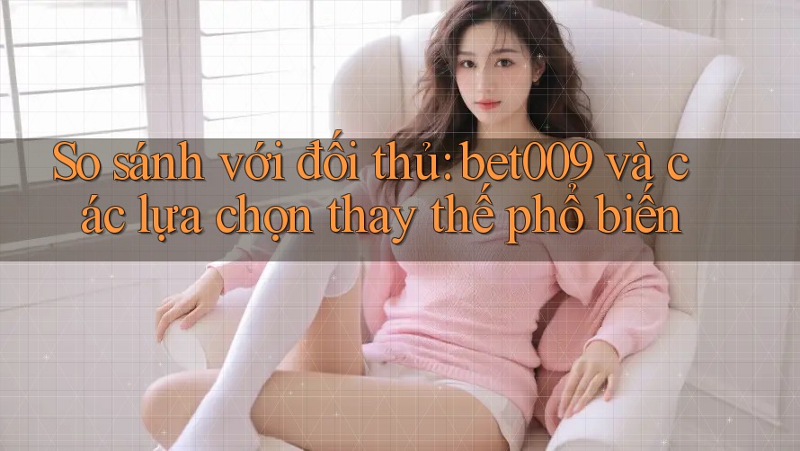 So sánh với đối thủ: bet009 và các lựa chọn thay thế phổ biến