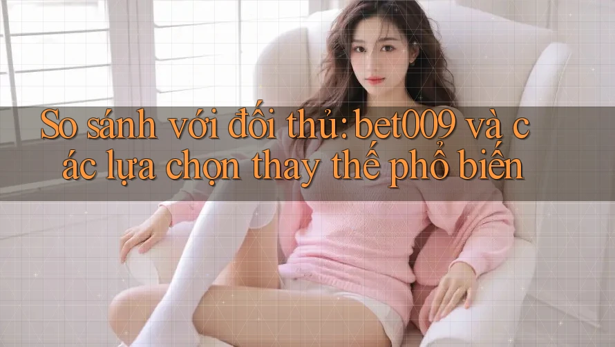 So sánh với đối thủ: bet009 và các lựa chọn thay thế phổ biến