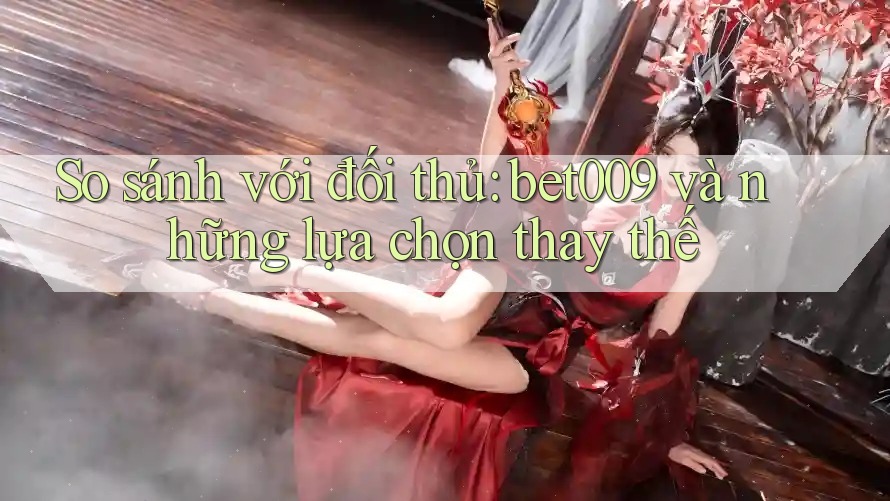 So sánh với đối thủ: bet009 và những lựa chọn thay thế