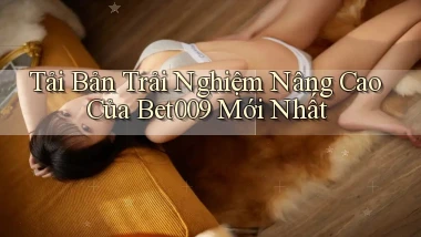 tải bản trải nghiệm nâng cao của bet009 mới nhất