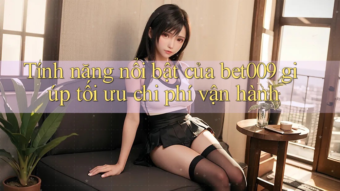 Tính năng nổi bật của bet009 giúp tối ưu chi phí vận hành