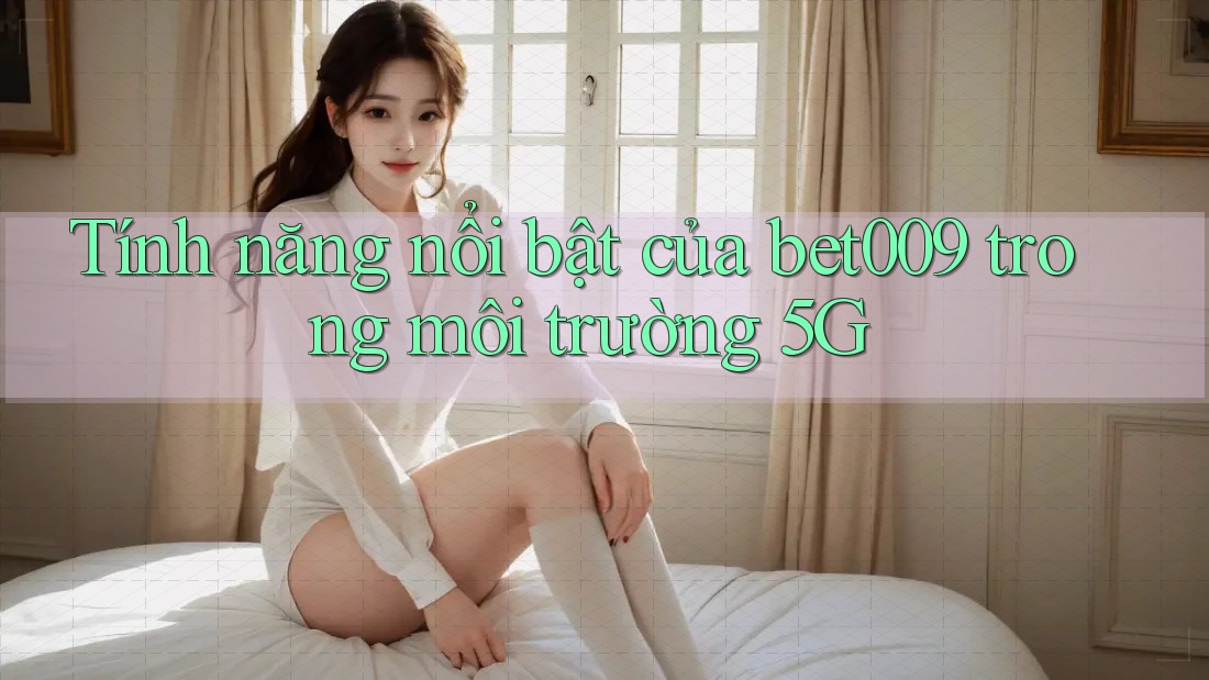 Tính năng nổi bật của bet009 trong môi trường 5G