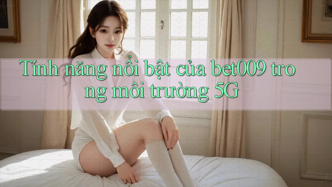 Tính năng nổi bật của bet009 trong môi trường 5G