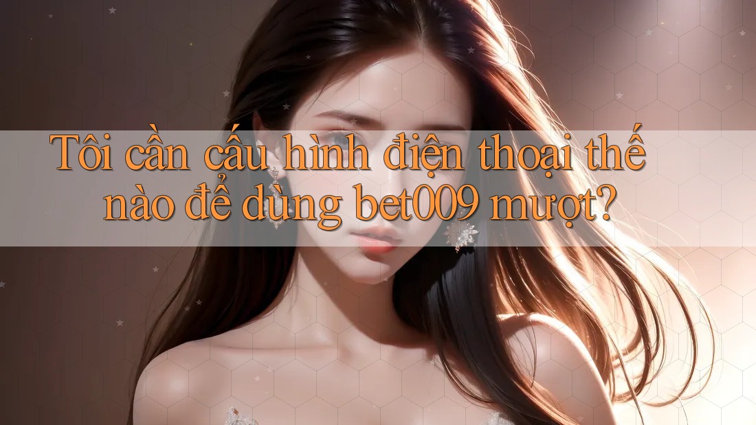 Tôi cần cấu hình điện thoại thế nào để dùng bet009 mượt?